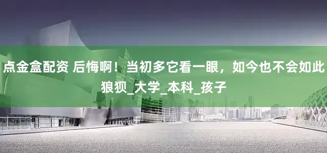 点金盒配资 后悔啊！当初多它看一眼，如今也不会如此狼狈_大学_本科_孩子