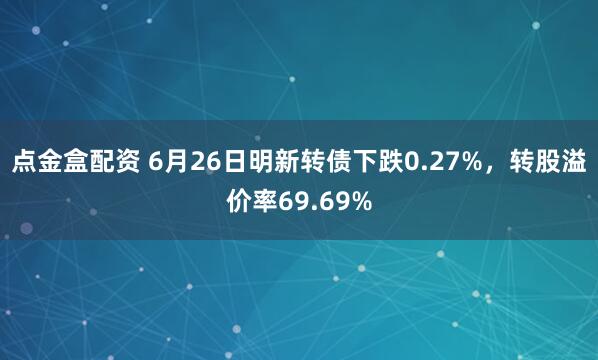 点金盒配资 6月26日明新转债下跌0.27%，转股溢价率69.69%