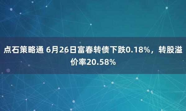 点石策略通 6月26日富春转债下跌0.18%，转股溢价率20.58%