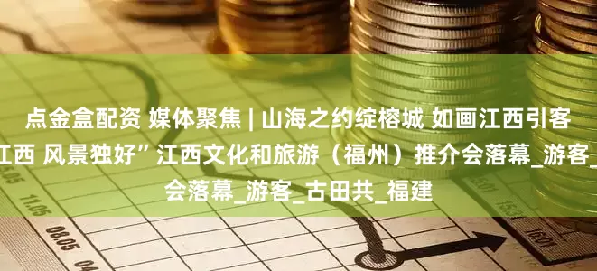 点金盒配资 媒体聚焦 | 山海之约绽榕城 如画江西引客来——“如画江西 风景独好”江西文化和旅游（福州）推介会落幕_游客_古田共_福建