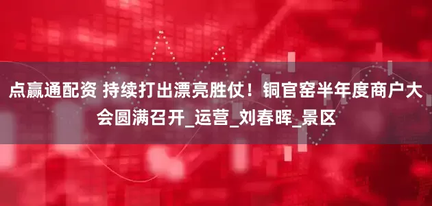 点赢通配资 持续打出漂亮胜仗！铜官窑半年度商户大会圆满召开_运营_刘春晖_景区