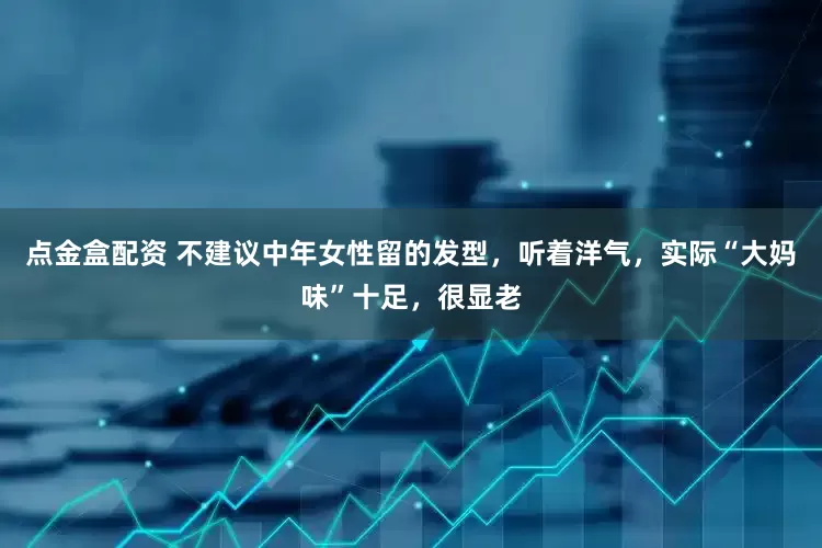 点金盒配资 不建议中年女性留的发型，听着洋气，实际“大妈味”十足，很显老