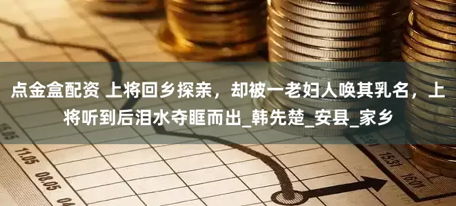 点金盒配资 上将回乡探亲，却被一老妇人唤其乳名，上将听到后泪水夺眶而出_韩先楚_安县_家乡