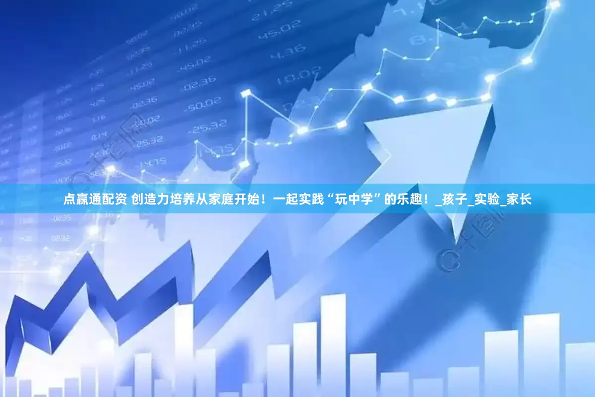 点赢通配资 创造力培养从家庭开始！一起实践“玩中学”的乐趣！_孩子_实验_家长