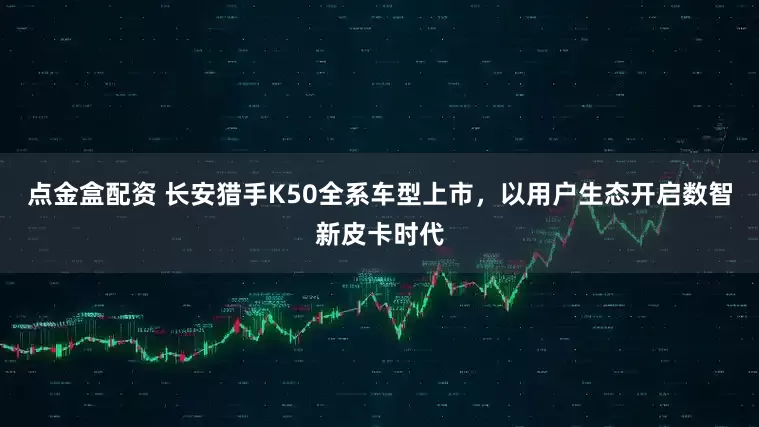 点金盒配资 长安猎手K50全系车型上市，以用户生态开启数智新皮卡时代