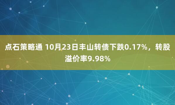 点石策略通 10月23日丰山转债下跌0.17%，转股溢价率9.98%