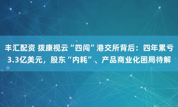 丰汇配资 拨康视云“四闯”港交所背后：四年累亏3.3亿美元，股东“内耗”、产品商业化困局待解