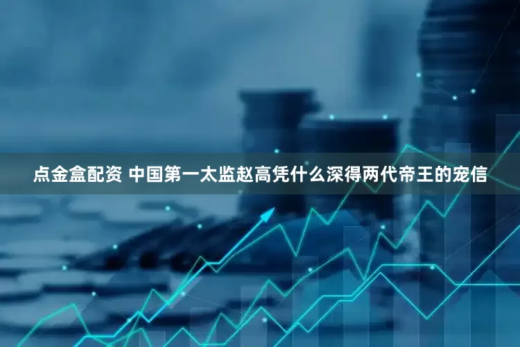 点金盒配资 中国第一太监赵高凭什么深得两代帝王的宠信