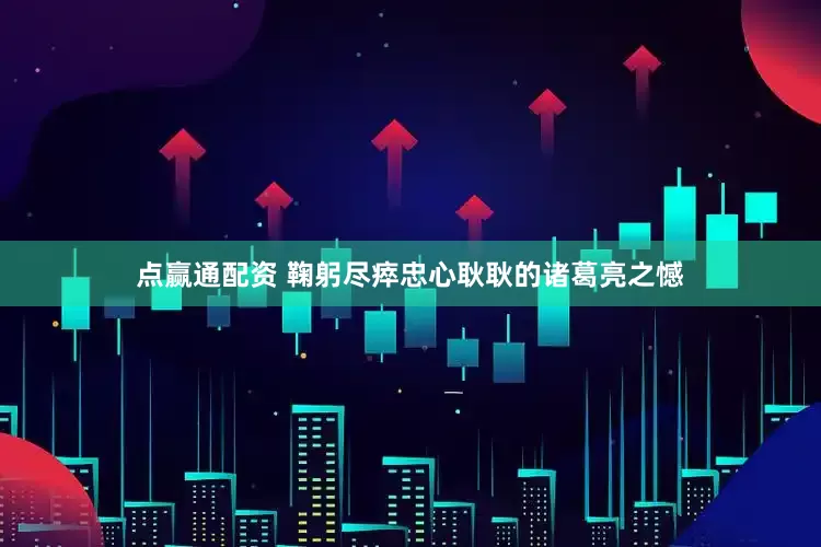 点赢通配资 鞠躬尽瘁忠心耿耿的诸葛亮之憾