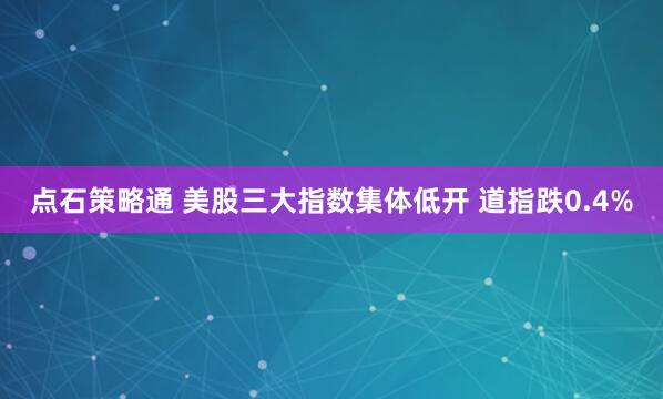 点石策略通 美股三大指数集体低开 道指跌0.4%